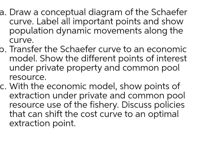 a. Draw a conceptual diagram of the Schaefer
curve. Label all important points and show
population dynamic movements along the
curve.
b. Transfer the Schaefer curve to an economic
model. Show the different points of interest
under private property and common pool
resource.
c. With the economic model, show points of
extraction under private and common pool
resource use of the fishery. Discuss policies
that can shift the cost curve to an optimal
extraction point.
