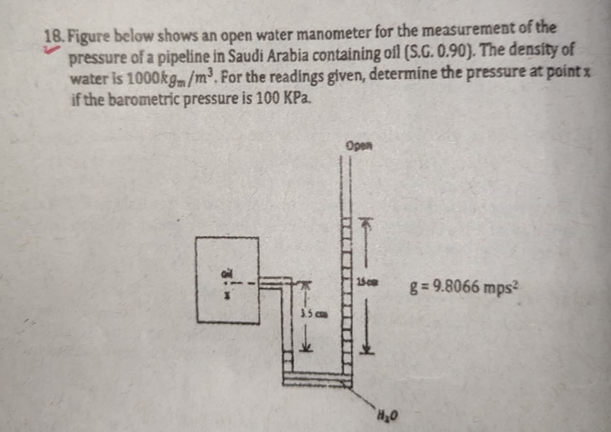 18. Figure below shows an open water manometer for the measurement of the
pressure of a pipeline in Saudi Arabia containing ofl (S.G. 0.90). The density of
water is 1000kgm/m³.For the readings given, determine the pressure at point x
if the barometric pressure is 100 KPa.
Open
g = 9.8066 mps2
3.5 cm

