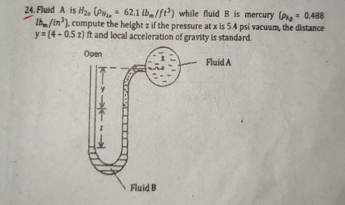 24. Fluid A is H20 (PH, = 62.1 lbm/ft) while fluid B is mercury (Phg = 0.488
Ibm/in'), compute the height z if the pressure at x is 5.4 psi vacuum, the distance
y= (4-0.5 z) ft and local acceleration of gravity is standard.
%3D
%3D
Open
Fluid A
Fluid B

