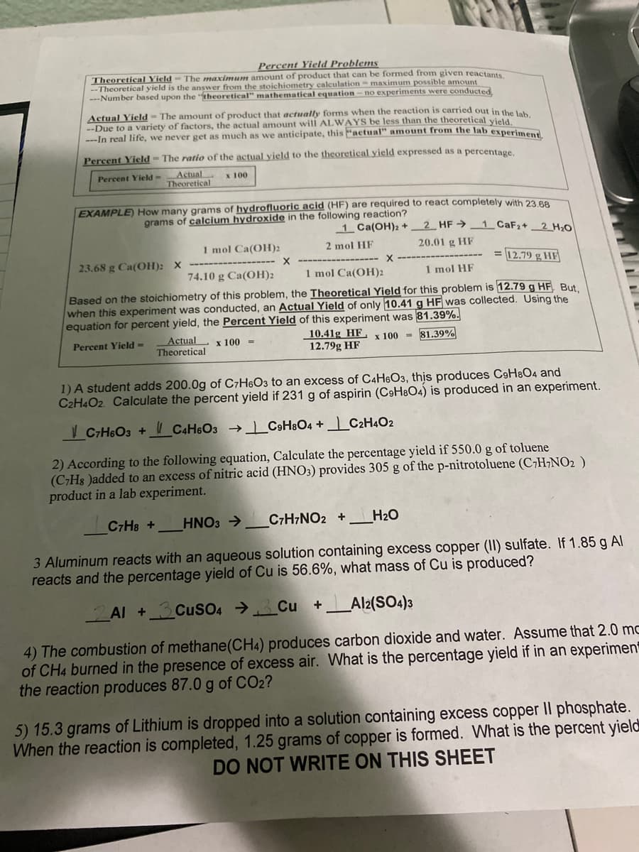 Percent Yield Problems
Theoretical Yield - The maximun amount of product that can be formed from given reactants
--Theoretical yield is the answer from the stoichiometry calculation = maximum possible amount
---Number based upon the theoretical" mathematical equation – no experiments were conducted
Actual Yield
--Due to a variety of factors, the actual amount will ALWAYS be less than the theoretical vield
---In real life, we never get as much as we anticipate, this "actual" amount from the lab experi
The amount of product that actually forms when the reaction is carried out in the lak
Percent Yield - The ratio of the actual yield to the theoretical yield expressed as a percentage,
Actual
Theoretical
Percent Yield-
x 100
EXAMPLE) How many grams of hydrofluoric acid (HF) are required to react completely with 23 8
grams of calcium hydroxide in the following reaction?
1 Ca(OH)2 +2_ HF → 1 CAF2+ 2 H20
1 mol Ca(OH)2
2 mol HF
20.01 g HF
23.68 g Ca(OH): X
= 12.79 g HF|
74.10 g Ca(OH)2
1 mol Ca(OH)2
1 mol HF
Based on the stoichiometry of this problem, the Theoretical Yield for this problem is 12.79 g HF But.
when this experiment was conducted, an Actual Yield of only 10.41g HF was collected. Using the
equation for percent yield, the Percent Yield of this experiment was 81.39%.
Actual x 100 =
Theoretical
10.41g HF,x 100 = 81.39%
12.79g HF
Percent Yield =
1) A student adds 200.0g of C7H6O3 to an excess of C4H®O3, thịs produces C9H&O4 and
C2H4O2. Calculate the percent yield if 231 g of aspirin (C9H8O4) is produced in an experiment.
V C7H6O3 +
CAH6O3 _C9H%O4 + 1_ C2H4O2
2) According to the following equation, Calculate the percentage yield if 550.0 g of toluene
(C;H8 )added to an excess of nitric acid (HNO3) provides 305 g of the p-nitrotoluene (C7H¬NO2 )
product in a lab experiment.
C7H8 +
HNO3 >
C7H7NO2 +
H2O
3 Aluminum reacts with an aqueous solution containing excess copper (II) sulfate. If 1.85 g Al
reacts and the percentage yield of Cu is 56.6%, what mass of Cu is produced?
Al +3CUSO4 →_Cu +_Al2(SO4)3
4) The combustion of methane(CH4) produces carbon dioxide and water. Assume that 2.0 mc
of CH4 burned in the presence of excess air. What is the percentage yield if in an experimen
the reaction produces 87.0 g of CO2?
5) 15.3 grams of Lithium is dropped into a solution containing excess copper II phosphate.
When the reaction is completed, 1.25 grams of copper is formed. What is the percent yield
DO NOT WRITE ON THIS SHEET
