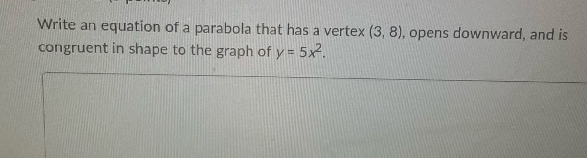 Write an equation of a parabola that has a vertex (3, 8), opens downward, and is
congruent in shape to the graph of y = 5x².
