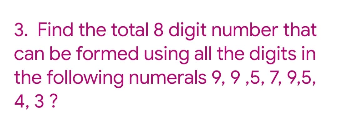 3. Find the total 8 digit number that
can be formed using all the digits in
the following numerals 9, 9 ,5, 7, 9,5,
4, 3 ?
