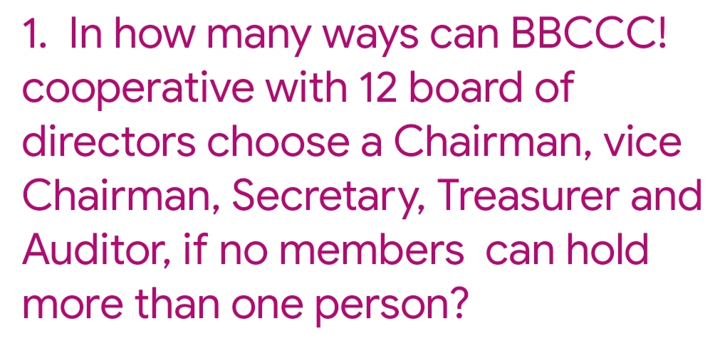 1. In how many ways can BBCCC!
cooperative with 12 board of
directors choose a Chairman, vice
Chairman, Secretary, Treasurer and
Auditor, if no members can hold
more than one person?
