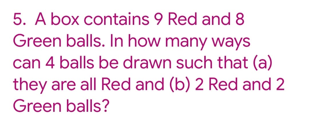 5. A box contains 9 Red and 8
Green balls. In how many ways
can 4 balls be drawn such that (a)
they are all Red and (b) 2 Red and 2
Green balls?
