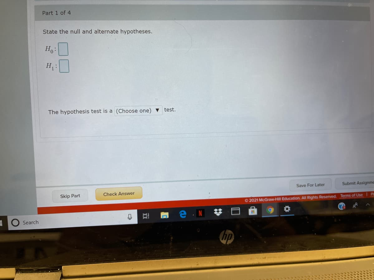 Part 1 of 4
State the null and alternate hypotheses.
Ho:
H :
The hypothesis test is a (Choose one) ▼
test.
Save For Later
Submit Assignme
Skip Part
Check Answer
Pr
O2021 McGraw-Hill Education, All Rights Reserved. Terms of Use
Search
hp
