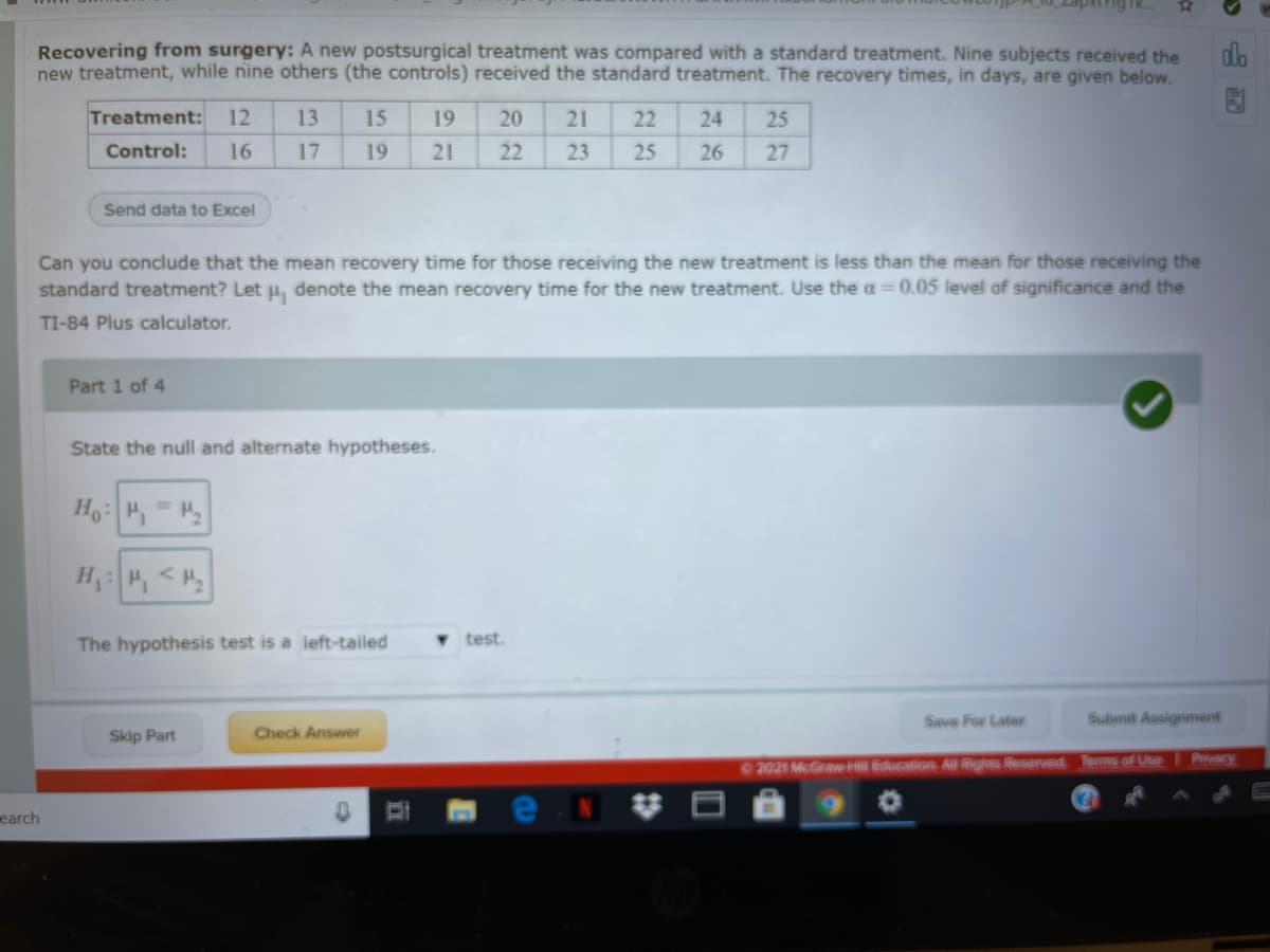 Recovering from surgery: A new postsurgical treatment was compared with a standard treatment. Nine subjects received the
new treatment, while nine others (the controls) received the standard treatment. The recovery times, in days, are given below.
do
Treatment: 12
13
15
19
20
21
22
24
25
Control:
16
17
19
21
22
23
25
26
27
Send data to Excel
Can you conclude that the mean recovery time for those receiving the new treatment is less than the mean for those receiving the
standard treatment? Let u, denote the mean recovery time for the new treatment. Use the a=0.05 level of significance and the
TI-84 Plus calculator.
Part 1 of 4
State the null and alternate hypotheses.
H, <H
The hypothesis test is a left-tailed
test.
Save For Later
Submit Assignment
Skip Part
Check Answer
Privacy
2021 McGraw ll Education Al Rights Reserved Tems of Use
earch
