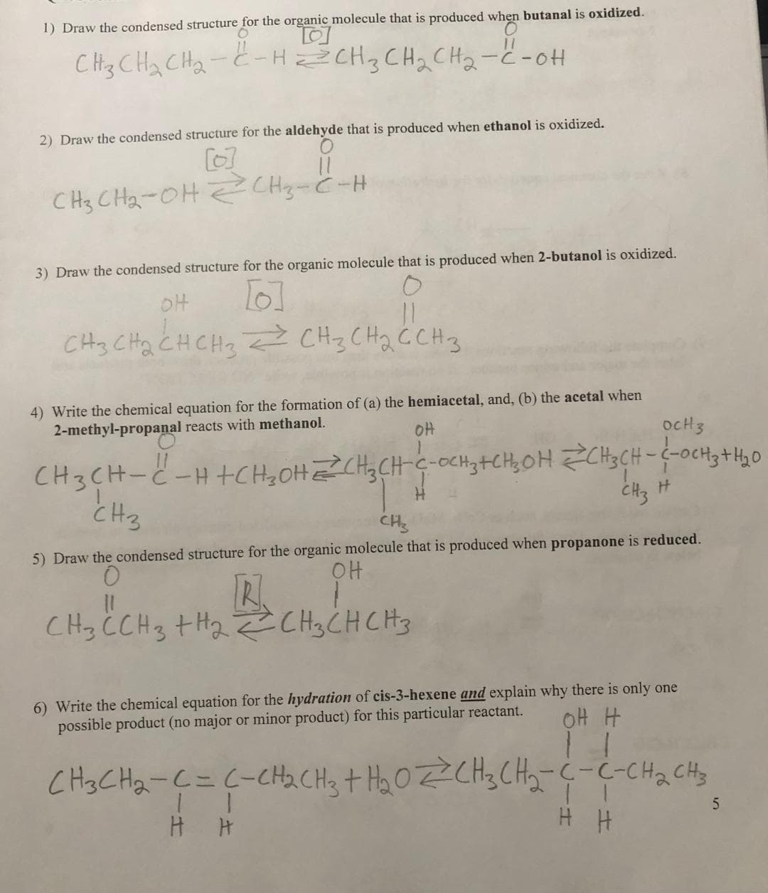 1) Draw the condensed structure for the organic molecule that is produced when butanal is oxidized.
O
CH3 CH₂ CH₂-C-HZCH3CH₂CH₂-C-OH
2) Draw the condensed structure for the aldehyde that is produced when ethanol is oxidized.
11
CH3CH₂-OH2CH₂-C-H
2
3) Draw the condensed structure for the organic molecule that is produced when 2-butanol is oxidized.
OH
6]
CH3 CH₂ CH CH3 CH3 CH₂ C CH 3
=
11
сна
4) Write the chemical equation for the formation of (a) the hemiacetal, and, (b) the acetal when
2-methyl-propanal reacts with methanol.
он
OCH 3
CH3CH-C-H+CH₂OHCH₂CH-C-OCH ₂+CH₂OH CH3CH-C-CH3 + H₂O
H
||
CH3 C CH3 + H₂ CH3 CH CH 3
CH3
CH3
5) Draw the condensed structure for the organic molecule that is produced when propanone is reduced.
O
OH
R.
CH3
6) Write the chemical equation for the hydration of cis-3-hexene and explain why there is only one
possible product (no major or minor product) for this particular reactant.
он н
1
CH3CH₂-C = C-CH₂CH3 + H₂OZCH₂CH₂-C-C-CH₂ CH3
5
H H
H H