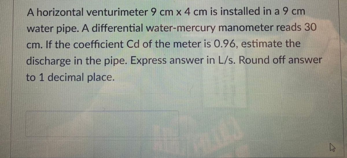 A horizontal venturimeter 9 cm x 4 cm is installed in a 9 cm
water pipe. A differential water-mercury manometer reads 30
cm. If the coefficient Cd of the meter is 0.96, estimate the
discharge in the pipe. Express answer in L/s. Round off answer
to 1 decimal place.