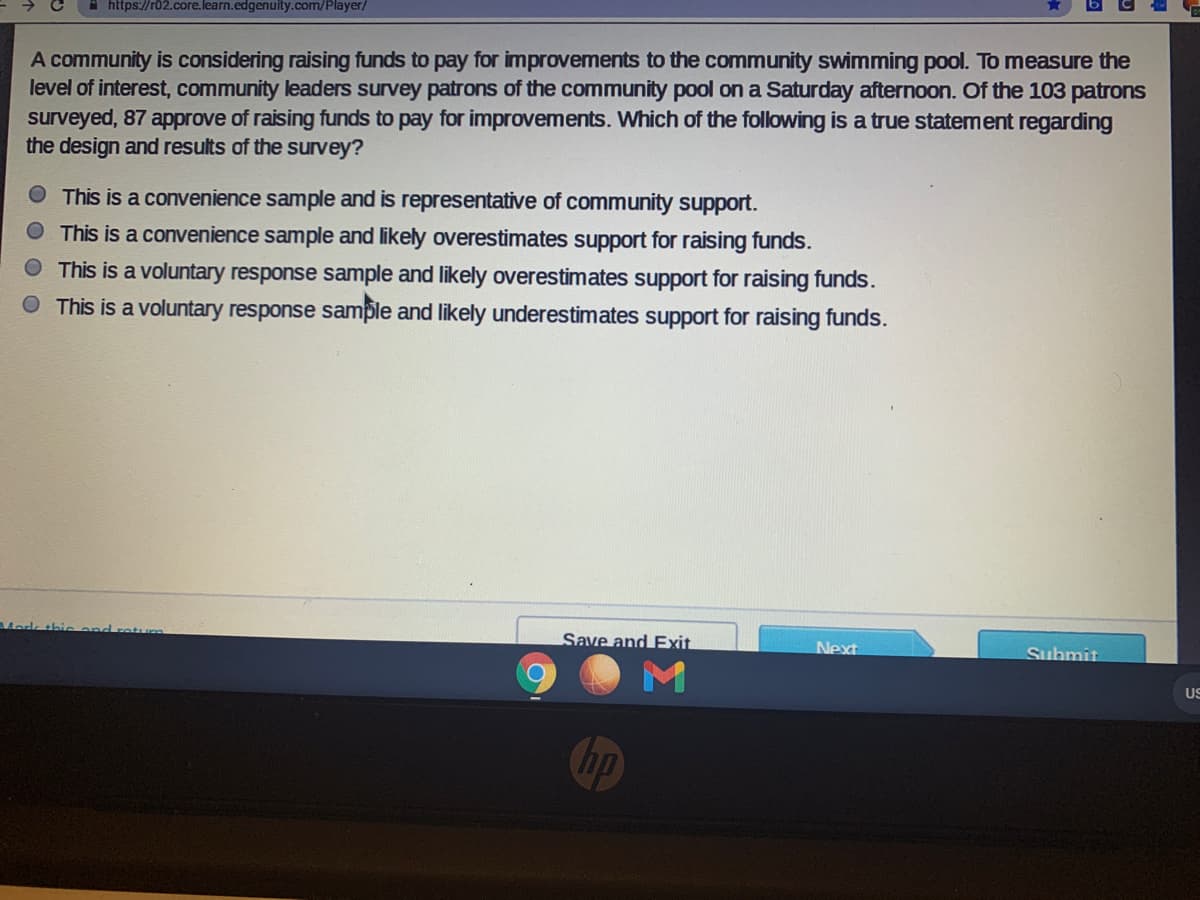 https://r02.core.learn.edgenuity.com/Player/
A community is considering raising funds to pay for improvements to the community swimming pool. To measure the
level of interest, community leaders survey patrons of the community pool on a Saturday afternoon. Of the 103 patrons
surveyed, 87 approve of raising funds to pay for improvements. Which of the following is a true statement regarding
the design and results of the survey?
This is a convenience sample and is representative of community support.
O This is a convenience sample and likely overestimates support for raising funds.
This is a voluntary response sample and likely overestimates support for raising funds.
O This is a voluntary response sample and likely underestimates support for raising funds.
Mardk thi
Save and Exit
Next
Submit
US
