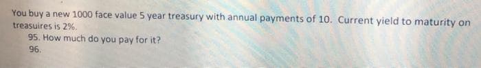 You buy a new 1000 face value 5 year treasury with annual payments of 10. Current yield to maturity on
treasuires is 2%.
95. How much do you pay for it?
96.
