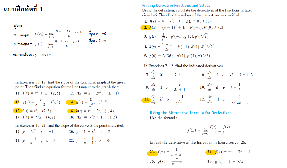 แบบฝึกหัดที่ 1
สูตร
m=slope = f'(x) = lim
A0
m = slope = f'(x) - lim
สมการเส้นตรง y = mx+c
f(xo+h)-f(xo)
h
f(x+h)-f(x)
h
In Exercises 11-18, find the slope of the function's graph at the given
point. Then find an equation for the line tangent to the graph there.
11. f(x) = x² + 1, (2,5)
2x², (1,-1)
12. f(x) = x
8
x²
14. g(x) =
(2, 2)
16. h(t) = t³ + 3t, (1,4)
18. f(x) = √x + 1, (8,3)
13. g(x)=x₂, (3, 3)
15. h(t) = 1³, (2,8)
17. f(x)=√x, (4,2)
21. y =
ñanx = xo
ที่จุดx ใด ๆ
In Exercises 19-22, find the slope of the curve at the point indicated.
19. y = 5x², x = -1
20. y
1x²,
x = 2
x = 3
x = 0
22. y =
x 1
x+1'
Finding Derivative Functions and Values
Using the definition, calculate the derivatives of the functions in Exer-
cises 1-6. Then find the values of the derivatives as specified.
1. f(x) = 4x²; f'(-3), f'(0), f'(1)
2. F(x) = (x 1)² + 1; F(-1), F'(0), F'(2)
3. g(t);g'(-1), g'(2), g'(√3)
-1-²; K'(-1), K(1), K(√2)
2z'
5. p(0) = √30; p'(1),p'(3),p'(2/3)
In Exercises 7-12, find the indicated derivatives.
dr
7. if y = 2r³
8. if r83 25² +3
dx
ds
du
4. k(z) =
9.
11.
dq
if s=
if p=
1
23. f(x) =
Vq
25. g(x) =
10.
12.
x-1
dw
if
Using the Alternative Formula for Derivatives
Use the formula
f'(x) = lim
if
v = t
z =
to find the derivative of the functions in Exercises 23-26.
1
x + 2
24. f(x)=x²-3x + 4
26. g(x) = 1 + √x
f(z)-f(x)
Z-x
1
√3w