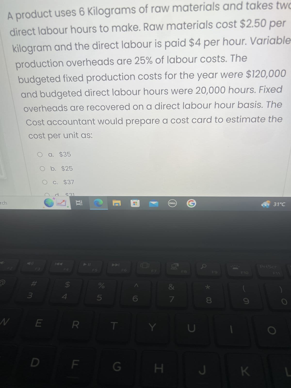 rch
@
A product uses 6 Kilograms of raw materials and takes two
direct labour hours to make. Raw materials cost $2.50 per
kilogram and the direct labour is paid $4 per hour. Variable
production overheads are 25% of labour costs. The
budgeted fixed production costs for the year were $120,000
and budgeted direct labour hours were 20,000 hours. Fixed
overheads are recovered on a direct labour hour basis. The
Cost accountant would prepare a cost card to estimate the
cost per unit as:
F2
N
O a. $35
O b. $25
C. $37
3
F3
# m
E
$31
F4
$
4
Ei
R
LL
11
F5
%
5
C
T
F6
G
F7
Y
H
DELL
8
&
7
F8
U
*
k 00
F9
8
F10
9
K
31°C
PrtScr
F11
O