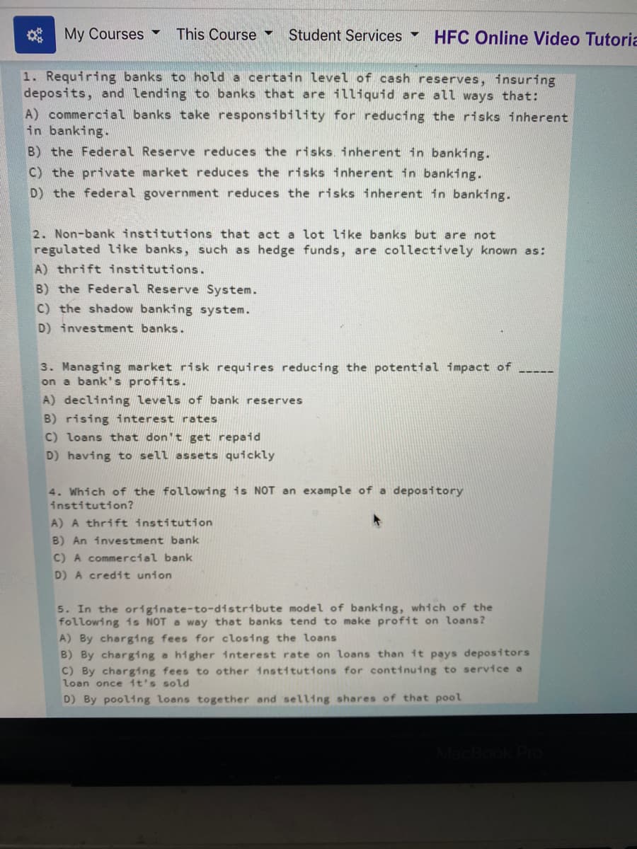 * My Courses
This Course
Student Services HFC Online Video Tutoria
1. Requiring banks to hold a certain level of cash reserves, insuring
deposits, and lending to banks that are illiquid are all ways that:
A) commercial banks take responsibility for reducing the risks inherent
in banking.
B) the Federal Reserve reduces the risks. inherent in banking.
C) the private market reduces the risks inherent in banking.
D) the federal government reduces the risks inherent in banking.
2. Non-bank institutions that act a lot like banks but are not
regulated like banks, such as hedge funds, are collectively known as:
A) thrift institutions.
B) the Federal Reserve System.
C) the shadow banking system.
D) investment banks.
3. Managing market risk requires reducing the potential impact of
on a bank's profits.
A) declining levels of bank reserves
B) rising interest rates
C) loans that don't get repaid
D) having to sell assets quickly
4. Which of the following is NOT an example of a depository
institution?
A) A thrift institution
B) An investment bank
C) A commercial bank
D) A credit union
5. In the originate-to-distribute model of banking, which of the
following 1s NOT a way that banks tend to make profit on loans?
A) By charging fees for closing the loans
B) By charging a higher interest rate on loans than it pays deposttors
C) By charging fees to other institutions for continuing to service a
loan once 1t's sold
D) By pooling loans together and selling shares of that pool
