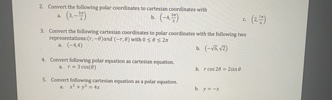 2. Convert the following polar coordinates to cartesian coordinates with
(3,–)
b. (-4,)
a.
(2.)
C.
3. Convert the following cartesian coordinates to polar coordinates with the following two
representations:(r,–0)and (-r,0) with 0 < 0 < 2n
a. (-4,4)
b. (-v6, v2)
4. Convert following polar equation as cartesian equation.
a. r= 3 cos(0)
b. r cos 20 = 2sin 0
5. Convert following cartesian equation as a polar equation.
a. x² + y² = 4x
b. y = -x
