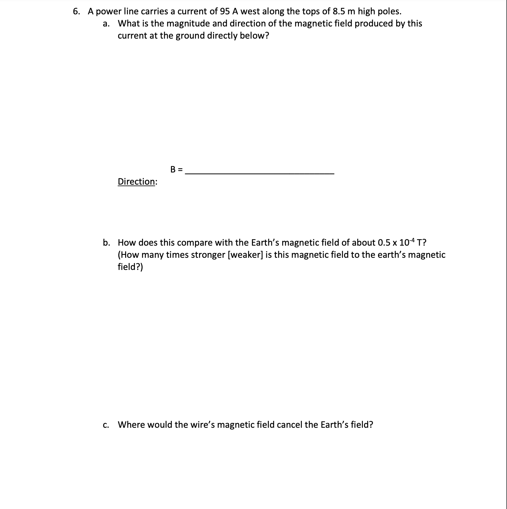 6. A power line carries a current of 95 A west along the tops of 8.5 m high poles.
a. What is the magnitude and direction of the magnetic field produced by this
current at the ground directly below?
Direction:
b. How does this compare with the Earth's magnetic field of about 0.5 x 104 T?
(How many times stronger [weaker] is this magnetic field to the earth's magnetic
field?)
c. Where would the wire's magnetic field cancel the Earth's field?
