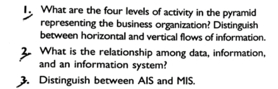 1. What are the four levels of activity in the pyramid
representing the business organization? Distinguish
between horizontal and vertical flows of information.
3. What is the relationship among data, information,
and an information system?
3. Distinguish between AIS and MIS.
