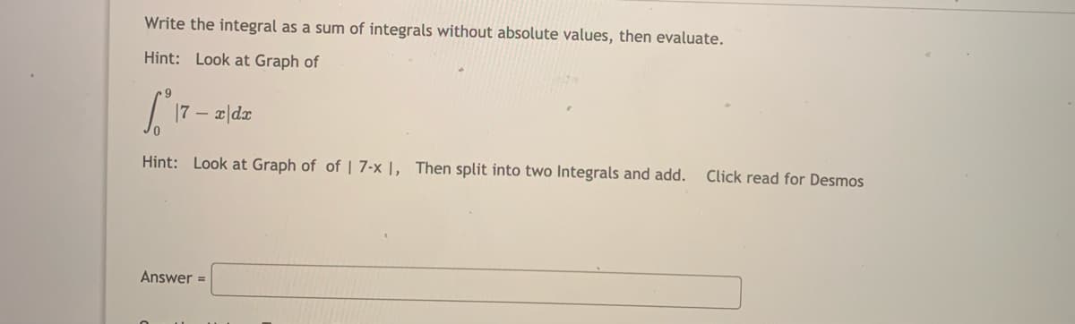 Write the integral as a sum of integrals without absolute values, then evaluate.
Hint: Look at Graph of
7 –
x|dx
Hint: Look at Graph of of | 7-x |, Then split into two Integrals and add.
Click read for Desmos
Answer =
