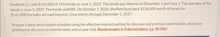 Sheffield Co. sells $425,000 of 12% bonds on June 1, 2025. The bonds pay interest on December 1 and June 1. The due date of the
bonds is June 1, 2029. The bonds yield 8%. On October 1, 2026, Sheffield buys back $136,000 worth of bonds for
$142,000 (includes accrued interest). Give entries through December 1, 2027.
Prepare a bond amortization schedule using the effective-interest method for discount and premium amortization. Amortize
premium or discount on interest dates and at year-end. (Round answers to 0 decimal places, e.g.38,548.)