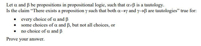 Let a and ß be propositions in propositional logic, such that avß is a tautology.
Is the claim “There exists a proposition y such that both a–>y and y→ß are tautologies" true for:
• every choice of a and ß
• some choices of a and ß, but not all choices, or
no choice of a and ß
Prove your answer.
