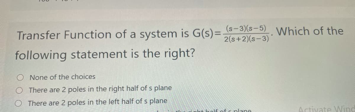 Transfer Function of a system is G(s)= S-3)(s-5) Which of the
2(s+2)(s-3)
following statement is the right?
None of the choices
There are 2 poles in the right half of s plane
There are 2 poles in the left half of s plane
ht bolf of s plane
Artivate Wind
