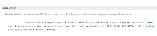 Question 5
Read the problem carefully and use UPS Check to solve the problem. Shaw your mathematical thinking and record your final solution.
Suppose you randomly surveyed 16 "Tweens" -identified as children 8 to 12 years of age; You asked them, "How
many hours did you spend on social media yesterday?" The results are as follows: (3,8,10,8,7,6,5.6,7,8,9,7,8.9,6,7). Use a graphing
calculator to find the 5-number summary.
