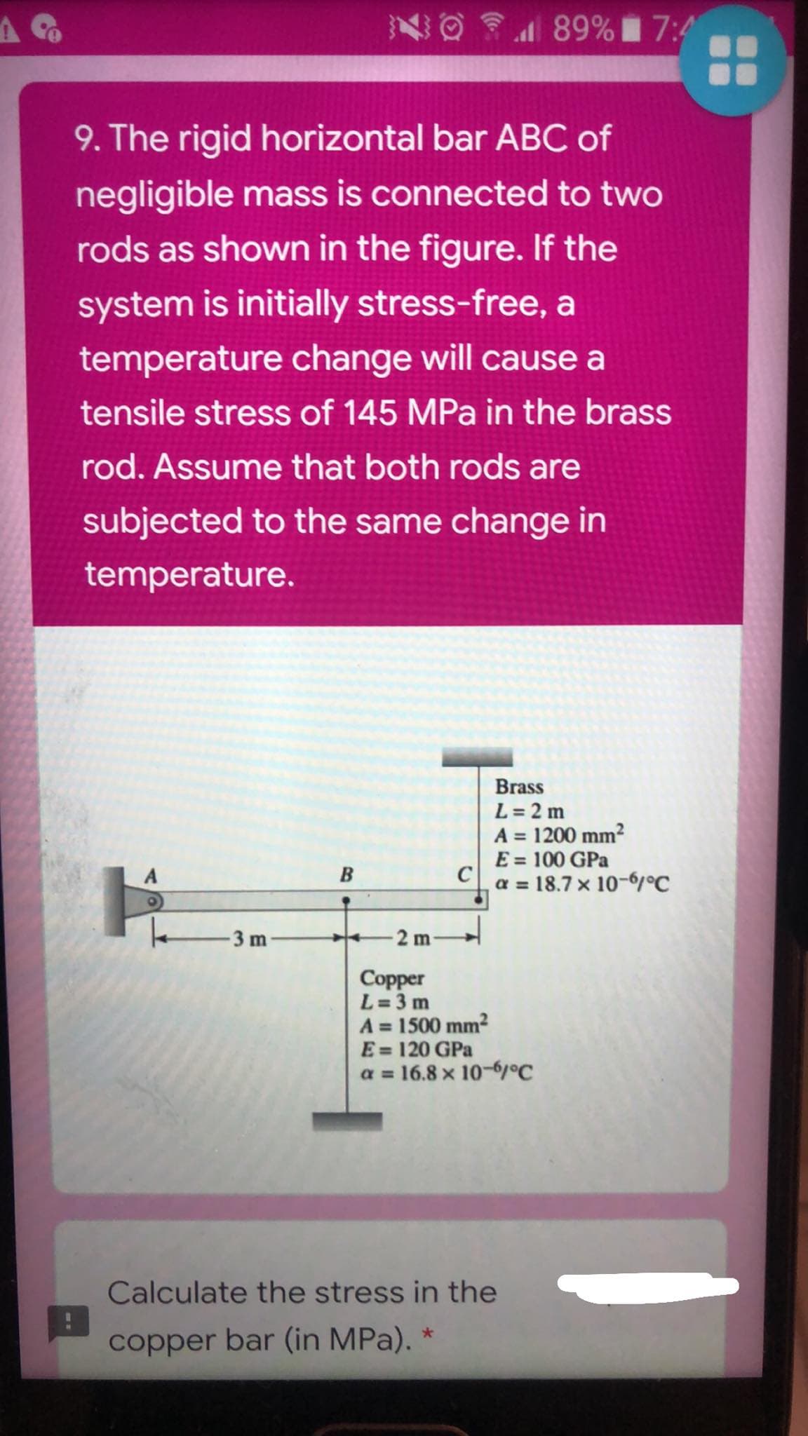 NO 89% 7:4
9. The rigid horizontal bar ABC of
negligible mass is connected to two
rods as shown in the figure. If the
system is initially stress-free, a
temperature change will cause a
tensile stress of 145 MPa in the brass
rod. Assume that both rods are
subjected to the same change in
temperature.
Brass
L = 2 m
A = 1200 mm?
E = 100 GPa
C
a = 18.7 x 10-6°C
%3D
3 m
2 m
Copper
L = 3 m
A = 1500 mm?
E= 120 GPa
a = 16.8 x 10-6°C
Calculate the stress in the
copper bar (in MPa), *
