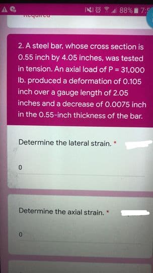 88% 7:5
2. A steel bar, whose cross section is
0.55 inch by 4.05 inches, was tested
in tension. An axial load of P = 31,000
Ib. produced a deformation of 0.105
inch over a gauge length of 2.05
inches and a decrease of 0.0075 inch
in the 0.55-inch thickness of the bar.
Determine the lateral strain. *
Determine the axial strain. *
