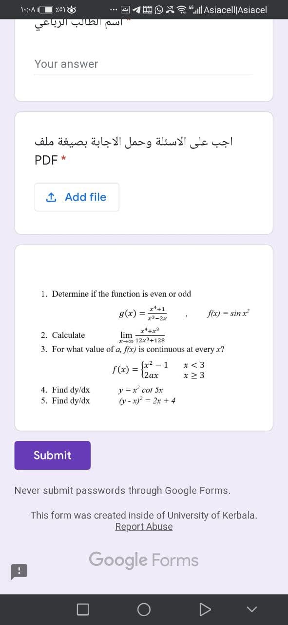 1:AI
".ll Asiacell|Asiacel
سم الطالب الربا
Your answer
اجب على الاسئلة وحمل الاجابة بصيغة ملف
PDF *
1 Add file
1. Determine if the function is even or odd
x*+1
g(x)
f(x) = sin x
x3-2x
x*+x3
2. Calculate
lim
x+0o 12x3+128
3. For what value of a, f(x) is continuous at every x?
f(x) = 2ax
Jx² – 1
x < 3
x 2 3
4. Find dy/dx
5. Find dy/dx
y =x cot 5x
(y - x)? = 2x + 4
Submit
Never submit passwords through Google Forms.
This form was created inside of University of Kerbala.
Report Abuse
Google Forms
