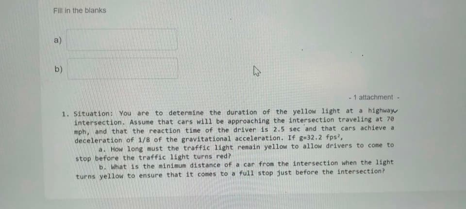 Fill in the blanks
a)
b)
- 1 attachment -
1. Situation: You are to determine the duration of the yellow light at a highway
intersection. Assume that cars will be approaching the intersection traveling at 70
mph, and that the reaction time of the driver is 2.5 sec and that cars achieve a
deceleration of 1/8 of the gravitational acceleration. If g=32.2 fps?,
a. How long must the traffic light remain yellow to allow drivers to come to
stop before the traffic light turns red?
b. What is the minimum distance of a car from the intersection when the light
turns yellow to ensure that it comes to a full stop just before the intersection?
