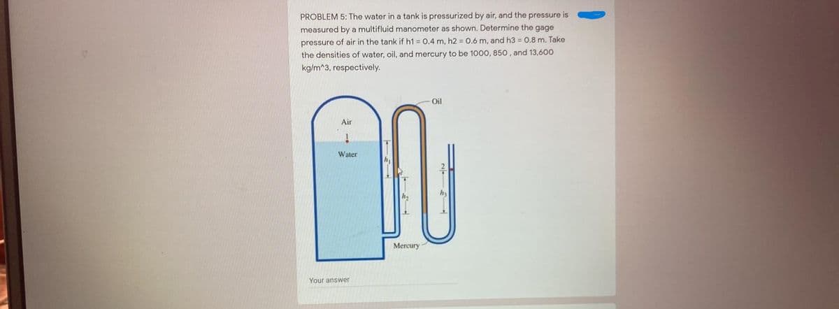 PROBLEM 5: The water in a tank is pressurized by air, and the pressure is
measured by a multifluid manometer as shown. Determine the gage
pressure of air in the tank if h1 0.4 m, h2 0.6 m, and h3 = 0.8 m. Take
the densities of water, oil, and mercury to be 1000, 850, and 13,600
kg/m^3, respectively.
Oil
Air
Water
Mercury
Your answer
