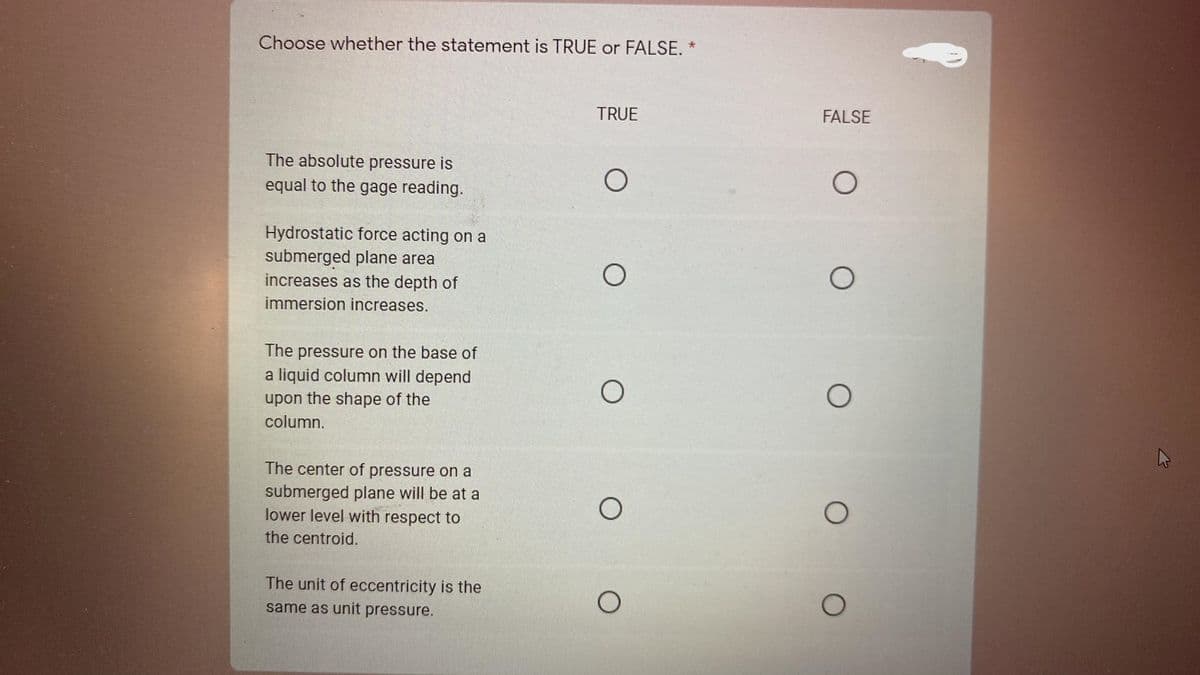 Choose whether the statement is TRUE or FALSE. *
TRUE
FALSE
The absolute pressure is
equal to the gage reading.
Hydrostatic force acting on a
submerged plane area
increases as the depth of
immersion increases.
The
pressure on the base of
a liquid column will depend
upon the shape of the
column.
The center of pressure on a
submerged plane will be at a
lower level with respect to
the centroid.
The unit of eccentricity is the
same as unit pressure.
