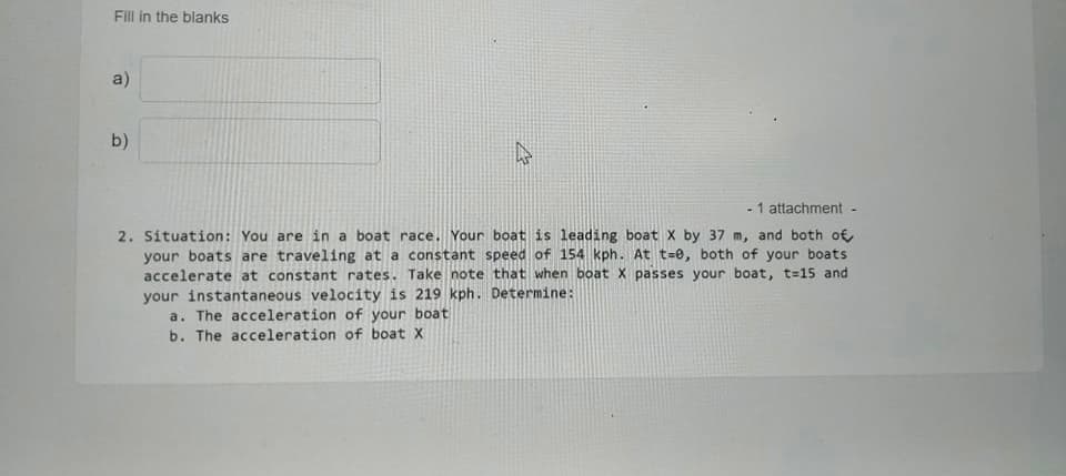 Fill in the blanks
a)
b)
- 1 attachment -
2. Situation: You are in a boat race. Your boat is leading boat X by 37 m, and both of
your boats are traveling at a constant speed of 154 kph. At t=0, both of your boats
accelerate at constant rates. Take note that when boat X passes your boat, t=15 and
your instantaneous velocity is 219 kph. Determine:
a. The acceleration of your boat
b. The acceleration of boat X
