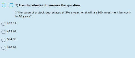 A D 3) Use the situation to answer the question.
If the value of a stock depreciates at 3% a year, what will a $100 investment be worth
in 20 years?
$87.12
$23.61
$54.38
$70.69
