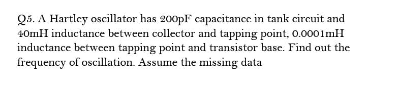 Q5. A Hartley oscillator has 200PF capacitance in tank circuit and
40mH inductance between collector and tapping point, 0.0001mH
inductance between tapping point and transistor base. Find out the
frequency of oscillation. Assume the missing data
