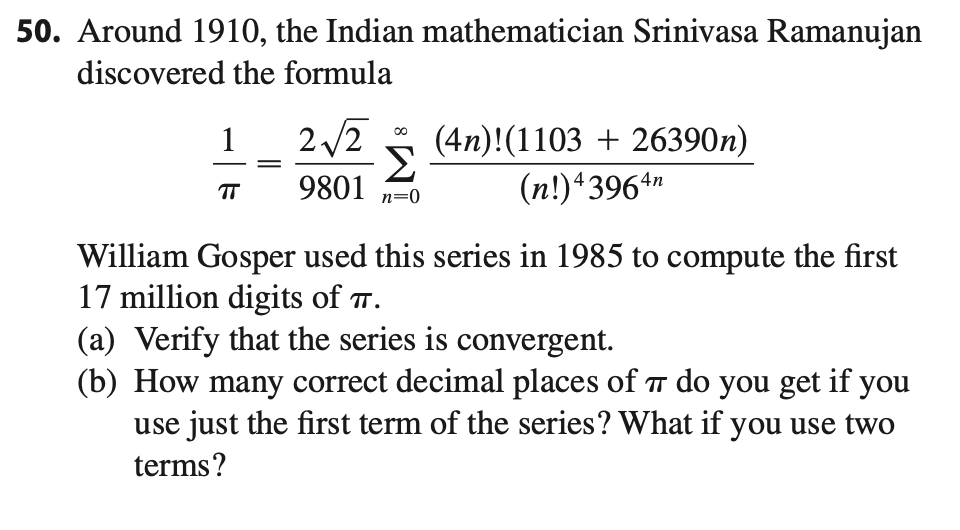 50. Around 1910, the Indian mathematician Srinivasa Ramanujan
discovered the formula
2 /2
(4n)!(1103 + 26390n)
Σ
9801
1
(n!)*396ª"
TT
n=0
William Gosper used this series in 1985 to compute the first
17 million digits of T.
(a) Verify that the series is convergent.
(b) How many correct decimal places of TT do you get if you
use just the first term of the series? What if you use two
terms?
