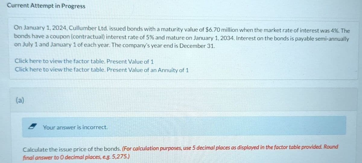 Current Attempt in Progress
On January 1, 2024, Cullumber Ltd. issued bonds with a maturity value of $6.70 million when the market rate of interest was 4%. The
bonds have a coupon (contractual) interest rate of 5% and mature on January 1, 2034. Interest on the bonds is payable semi-annually
on July 1 and January 1 of each year. The company's year end is December 31.
Click here to view the factor table. Present Value of 1
Click here to view the factor table. Present Value of an Annuity of 1
(a)
Your answer is incorrect.
Calculate the issue price of the bonds. (For calculation purposes, use 5 decimal places as displayed in the factor table provided. Round
final answer to O decimal places, eg. 5,275.)