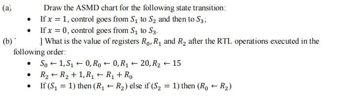 Draw the ASMD chart for the following state transition:
• If x = 1, control goes from S1 to S2 and then to S3;
• If x = 0, control goes from S1 to S3.
] What is the value of registers Ro, R1 and R2 after the RTL operations executed in the
(a)
(b)
following order:
• So + 1, S1 + 0, Ro + 0, R1 + 20, R2 + 15
• R2 + R2 + 1, Rq + R1 + Ro
If (S, = 1) then (R1 – R2) else if (S, = 1) then (Ro R2)
%3D

