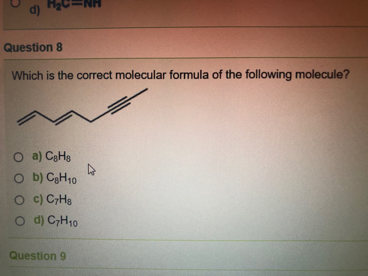 d)
Question 8
Which is the correct molecular formula of the following molecule?
O a) C3H8
O b) C3H10
O c) C7H3
O d) CH10
Question 9
