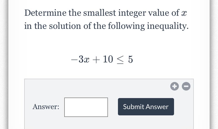 Determine the smallest integer value of x
in the solution of the following inequality.
-3x + 10 < 5
Answer:
Submit Answer
