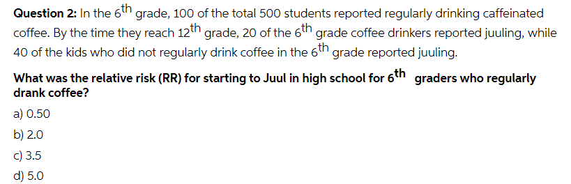 Question 2: In the 6th grade, 100 of the total 500 students reported regularly drinking caffeinated
coffee. By the time they reach 12th grade, 20 of the 6th grade coffee drinkers reported juuling, while
40 of the kids who did not regularly drink coffee in the 6th
'grade reported juuling.
What was the relative risk (RR) for starting to Juul in high school for 6th graders who regularly
drank coffee?
a) 0.50
b) 2.0
c) 3.5
d) 5.0
