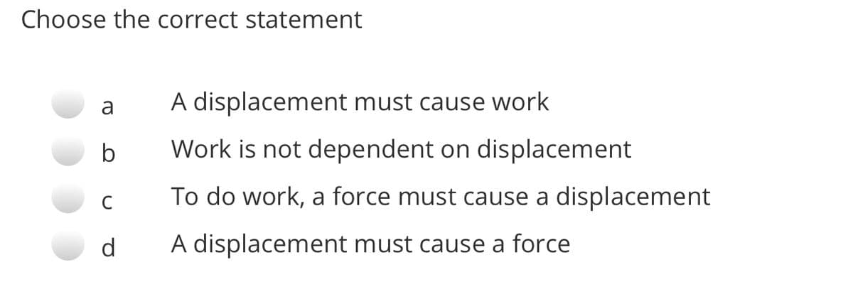 Choose the correct statement
a
A displacement must cause work
b
Work is not dependent on displacement
To do work, a force must cause a displacement
C
d
A displacement must cause a force
