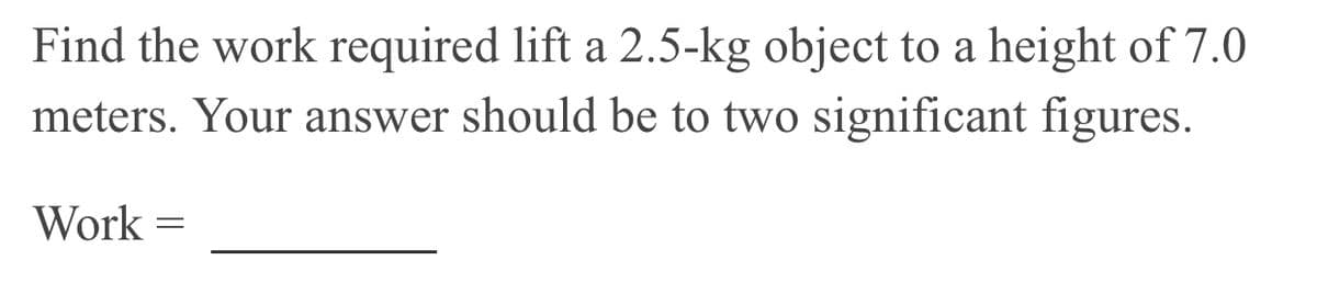 Find the work required lift a 2.5-kg object to a height of 7.0
meters. Your answer should be to two significant figures.
Work
