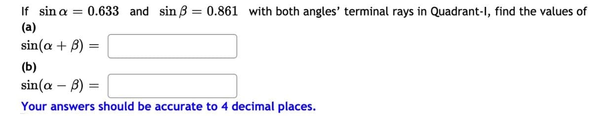 If sin a =
0.633 and sin B = 0.861 with both angles' terminal rays in Quadrant-I, find the values of
(a)
sin(a + B)
(b)
sin(a – B)
Your answers should be accurate to 4 decimal places.
