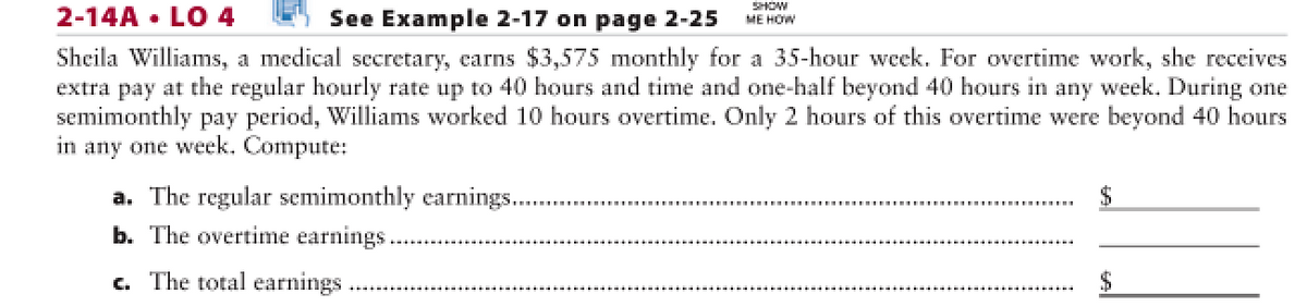 2-14A • LO 4
See Example 2-17 on page 2-25
SHOW
ME HOW
Sheila Williams, a medical secretary, earns $3,575 monthly for a 35-hour week. For overtime work, she receives
extra pay at the regular hourly rate up to 40 hours and time and one-half beyond 40 hours in any week. During one
semimonthly pay period, Williams worked 10 hours overtime. Only 2 hours of this overtime were beyond 40 hours
in any one week. Compute:
a. The regular semimonthly earnings.
b. The overtime earnings..
c. The total earnings.
