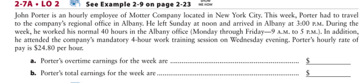 2-7A • LO 2
See Example 2-9 on page 2-23
ME HOW
John Porter is an hourly employee of Motter Company located in New York City. This week, Porter had to travel
to the company's regional office in Albany. He left Sunday at noon and arrived in Albany at 3:00 P.M. During the
week, he worked his normal 40 hours in the Albany office (Monday through Friday-9 A.M. to 5 P.M.). In addition,
he attended the company's mandatory 4-hour work training session on Wednesday evening. Porter's hourly rate of
pay is $24.80 per hour.
a. Porter's overtime earnings for the week are
b. Porter's total earnings for the week are
2$
