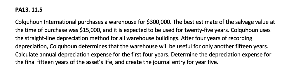 PA13. 11.5
Colquhoun International purchases a warehouse for $300,000. The best estimate of the salvage value at
the time of purchase was $15,000, and it is expected to be used for twenty-five years. Colquhoun uses
the straight-line depreciation method for all warehouse buildings. After four years of recording
depreciation, Colquhoun determines that the warehouse will be useful for only another fifteen years.
Calculate annual depreciation expense for the first four years. Determine the depreciation expense for
the final fifteen years of the asset's life, and create the journal entry for year five.
