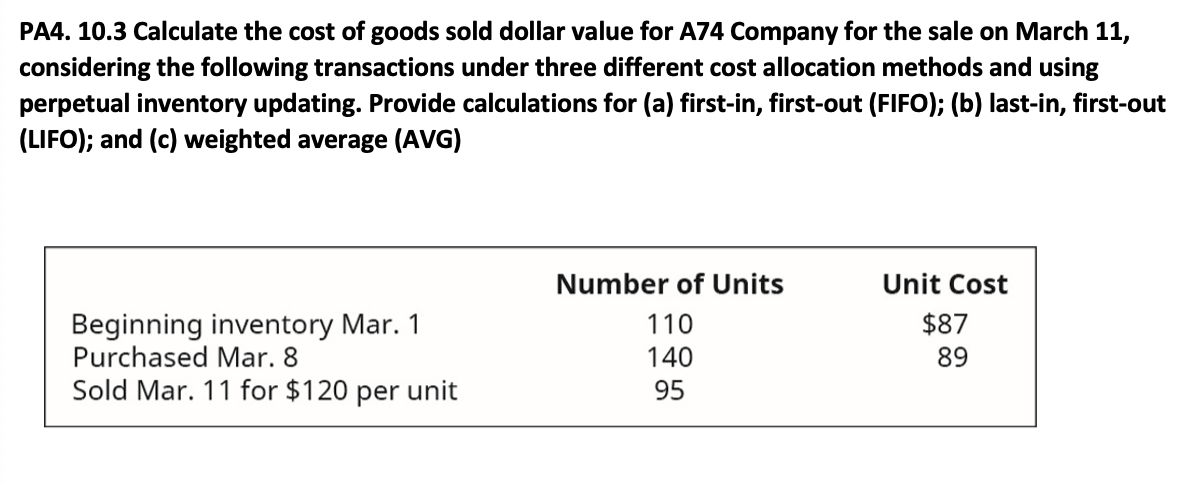 PA4. 10.3 Calculate the cost of goods sold dollar value for A74 Company for the sale on March 11,
considering the following transactions under three different cost allocation methods and using
perpetual inventory updating. Provide calculations for (a) first-in, first-out (FIFO); (b) last-in, first-out
(LIFO); and (c) weighted average (AVG)
Number of Units
Unit Cost
Beginning inventory Mar. 1
Purchased Mar. 8
110
$87
140
89
Sold Mar. 11 for $120 per unit
95
