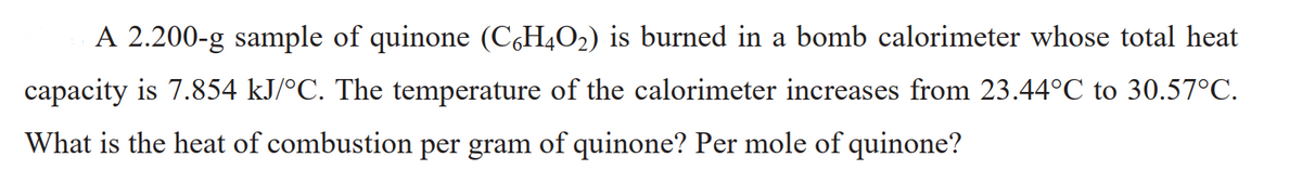 A 2.200-g sample of quinone (C,H4O2) is burned in a bomb calorimeter whose total heat
capacity is 7.854 kJ/°C. The temperature of the calorimeter increases from 23.44°C to 30.57°C.
What is the heat of combustion per gram of quinone? Per mole of quinone?
