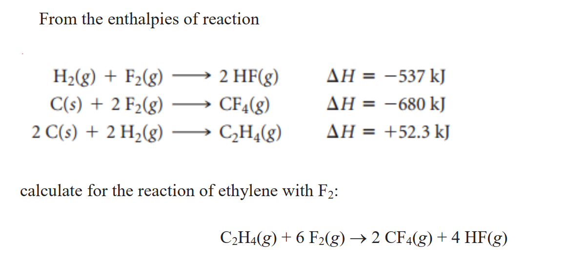 From the enthalpies of reaction
2 HF(g)
AH = -537 kJ
H2(g) + F2(g)
C(s) + 2 F2(g)
2 C(s) + 2 H2(g)
CF4(g)
AH = -680 kJ
%3D
CH¾(g)
AH = +52.3 kJ
calculate for the reaction of ethylene with F2:
C2H4(g) + 6 F2(g) → 2 CF4(g) +4 HF(g)
