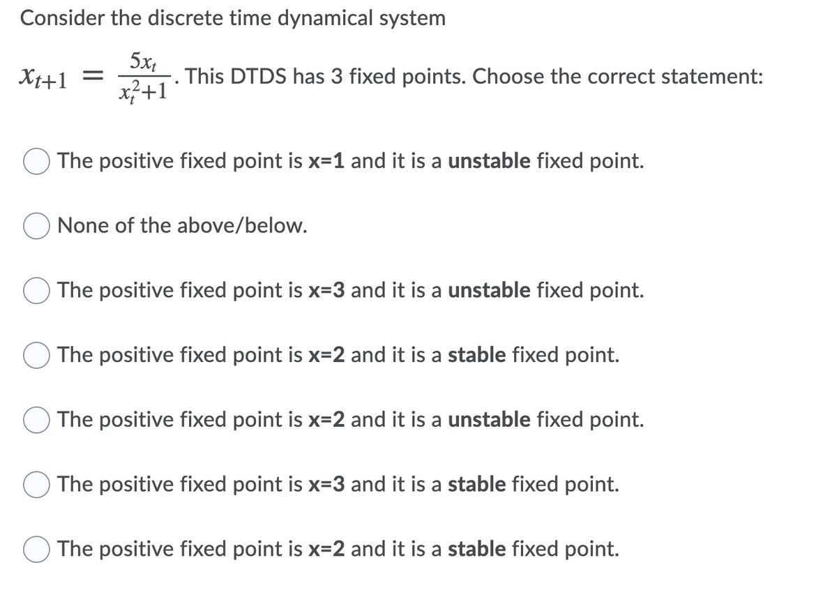 Consider the discrete time dynamical system
5x,
This DTDS has 3 fixed points. Choose the correct statement:
x}+1
Xt+1
The positive fixed point is x=1 and it is a unstable fixed point.
None of the above/below.
The positive fixed point is x-3 and it is a unstable fixed point.
The positive fixed point is x=2 and it is a stable fixed point.
The positive fixed point is x=2 and it is a unstable fixed point.
The positive fixed point is x=3 and it is a stable fixed point.
The positive fixed point is x=2 and it is a stable fixed point.
